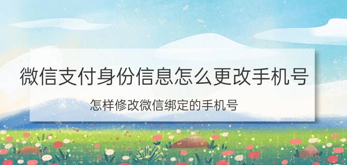 微信支付身份信息怎么更改手机号 怎样修改微信绑定的手机号？